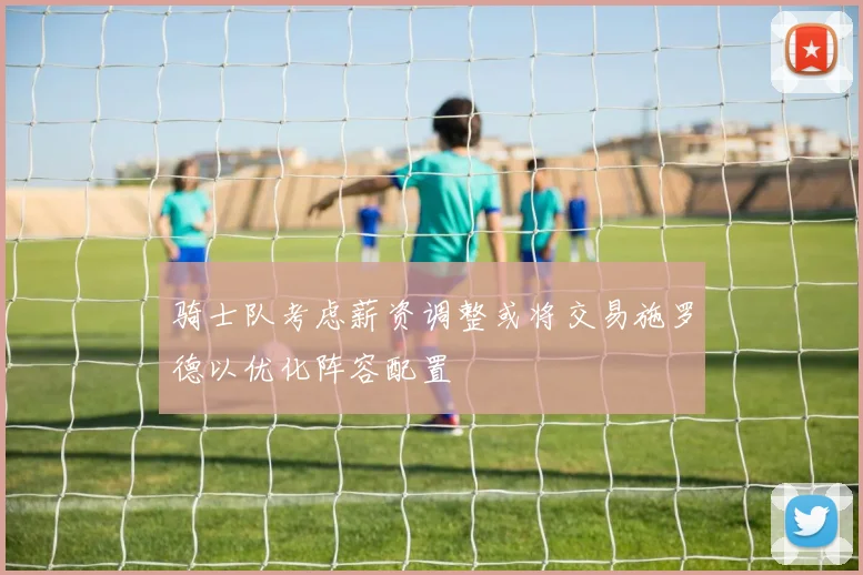 骑士队考虑薪资调整或将交易施罗德以优化阵容配置