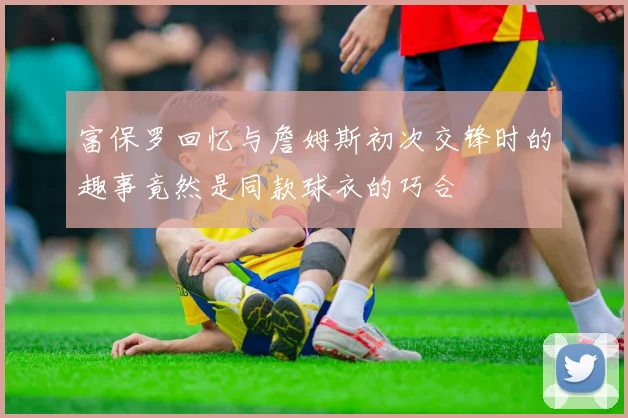 富保罗回忆与詹姆斯初次交锋时的趣事竟然是同款球衣的巧合