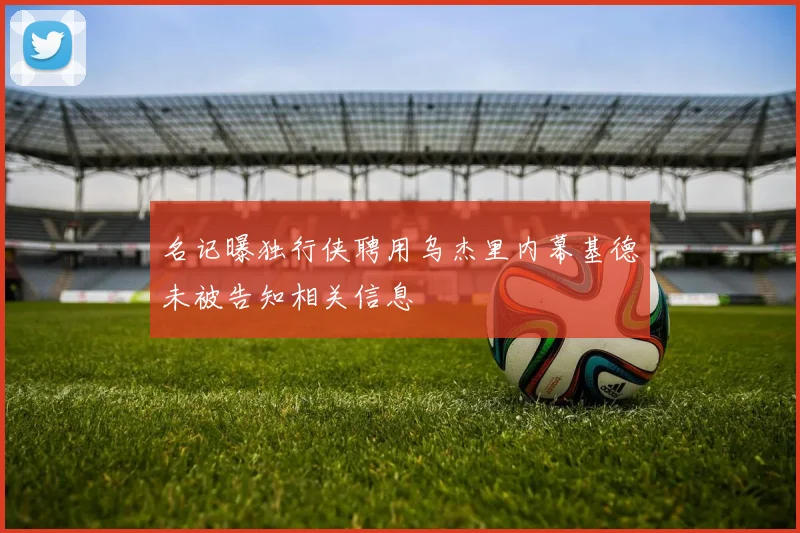 名记曝独行侠聘用乌杰里内幕基德未被告知相关信息