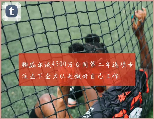 鲍威尔谈4500万合同第二年选项专注当下全力以赴做好自己工作