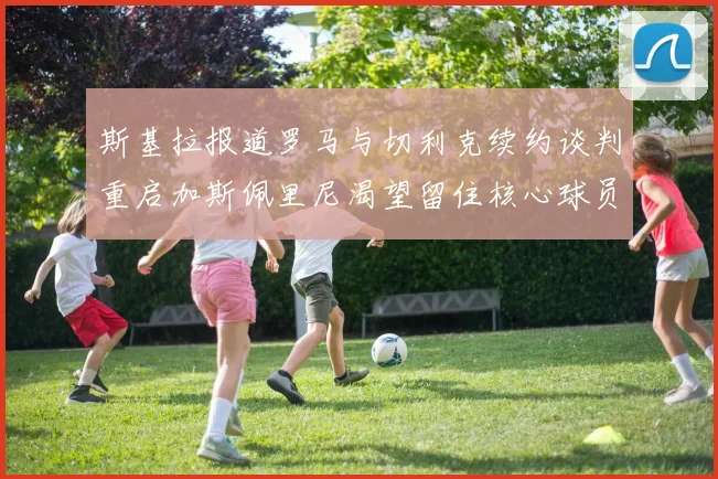 斯基拉报道罗马与切利克续约谈判重启加斯佩里尼渴望留住核心球员