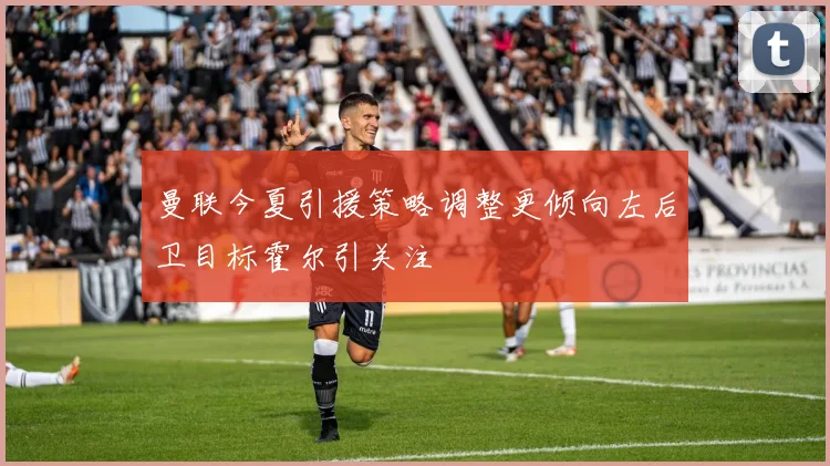 曼联今夏引援策略调整更倾向左后卫目标霍尔引关注