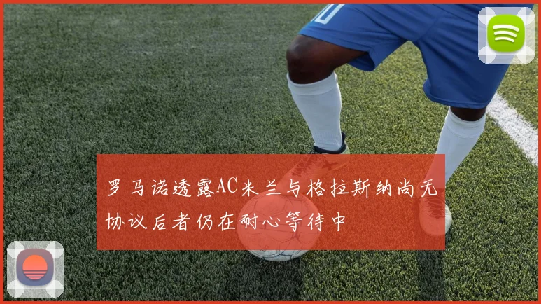 罗马诺透露AC米兰与格拉斯纳尚无协议后者仍在耐心等待中