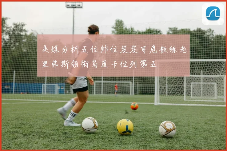 美媒分析五位帅位岌岌可危教练老里弗斯领衔乌度卡位列第五