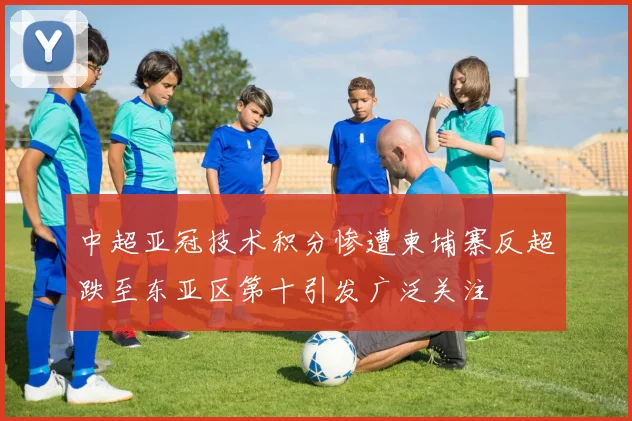 中超亚冠技术积分惨遭柬埔寨反超跌至东亚区第十引发广泛关注