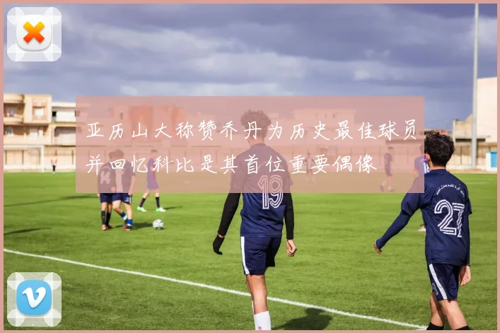 亚历山大称赞乔丹为历史最佳球员并回忆科比是其首位重要偶像
