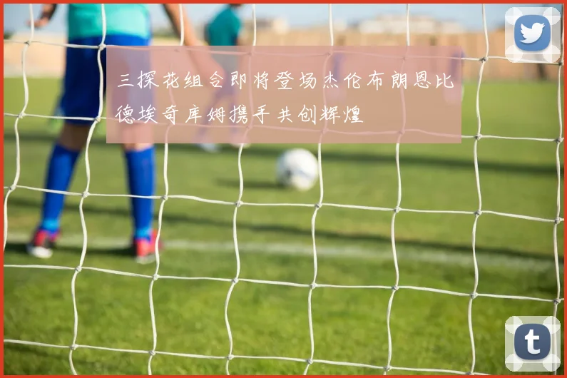 三探花组合即将登场杰伦布朗恩比德埃奇库姆携手共创辉煌