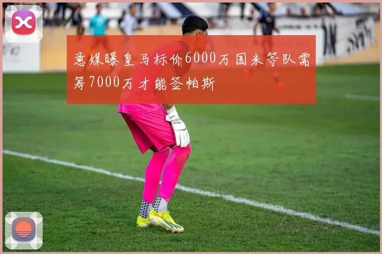 意媒曝皇马标价6000万国米等队需筹7000万才能签帕斯