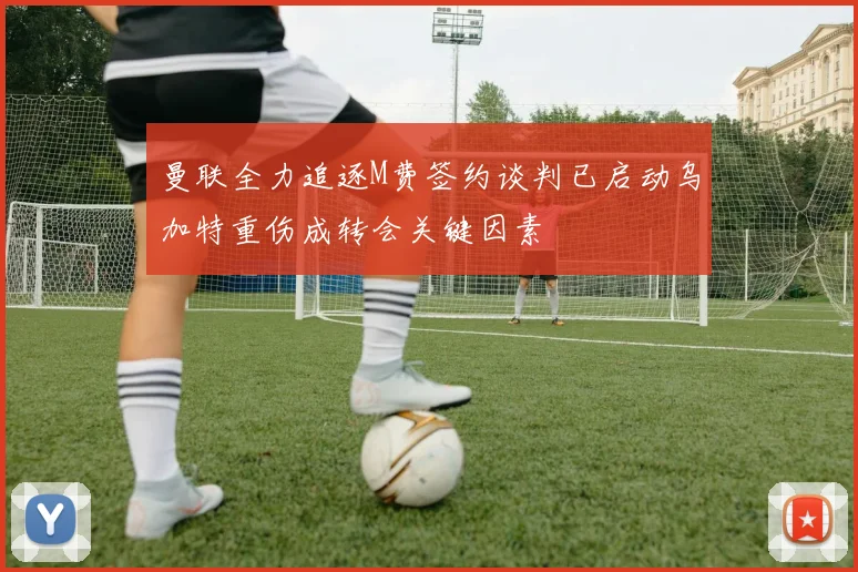 曼联全力追逐M费签约谈判已启动乌加特重伤成转会关键因素
