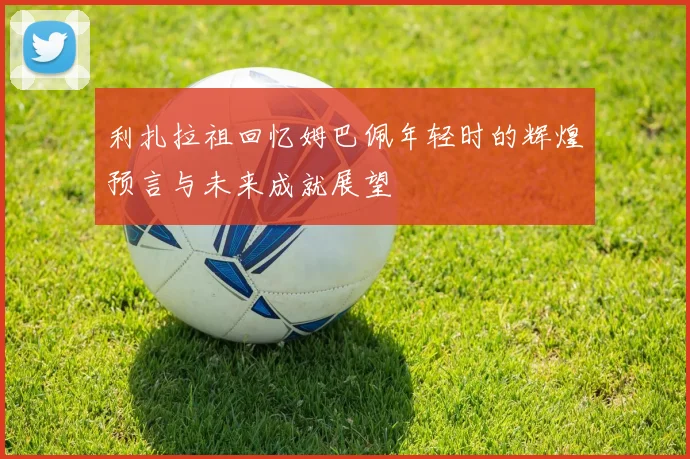 利扎拉祖回忆姆巴佩年轻时的辉煌预言与未来成就展望