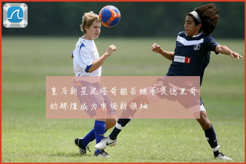 皇马新星皮塔奇能否继承莫德里奇的辉煌成为中场新领袖