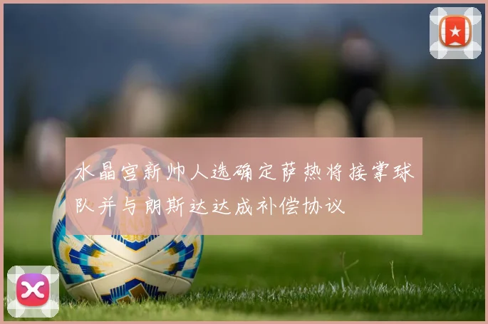 水晶宫新帅人选确定萨热将接掌球队并与朗斯达达成补偿协议