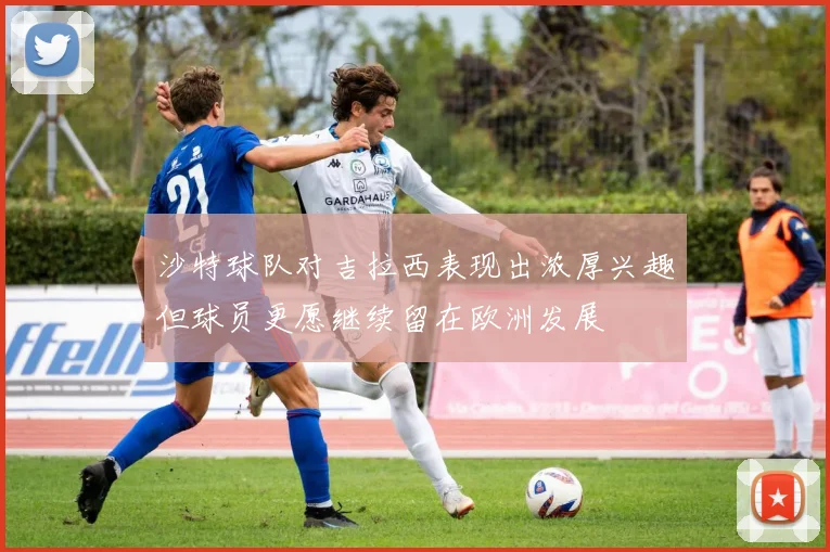 沙特球队对吉拉西表现出浓厚兴趣但球员更愿继续留在欧洲发展
