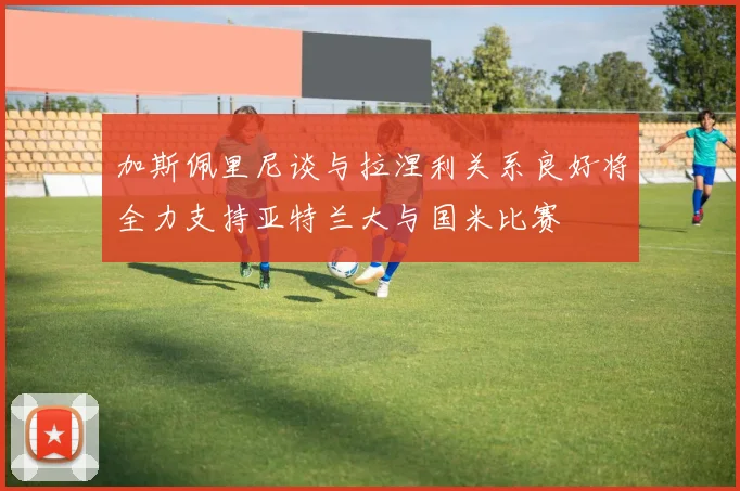 加斯佩里尼谈与拉涅利关系良好将全力支持亚特兰大与国米比赛