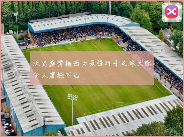 沃克盛赞梅西为最强对手足球天赋令人震撼不已