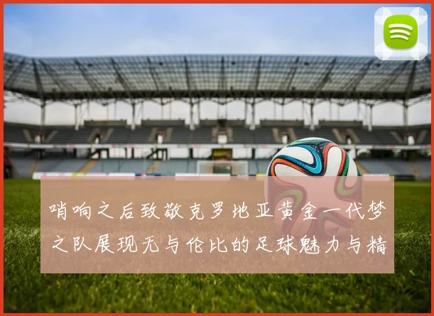 哨响之后致敬克罗地亚黄金一代梦之队展现无与伦比的足球魅力与精神