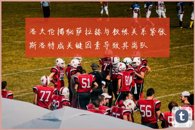 洛夫伦揭秘萨拉赫与教练关系紧张斯洛特成关键因素导致其离队