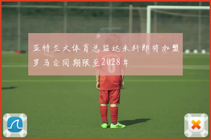 亚特兰大体育总监达米科即将加盟罗马合同期限至2028年