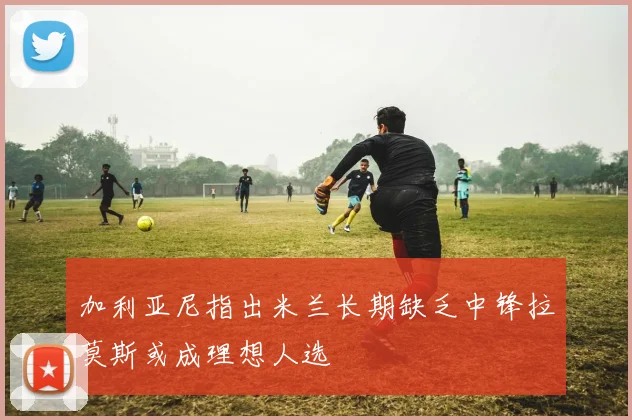 加利亚尼指出米兰长期缺乏中锋拉莫斯或成理想人选
