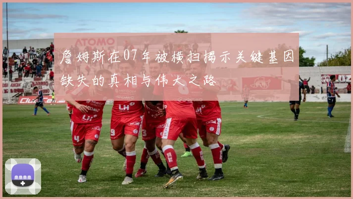 詹姆斯在07年被横扫揭示关键基因缺失的真相与伟大之路