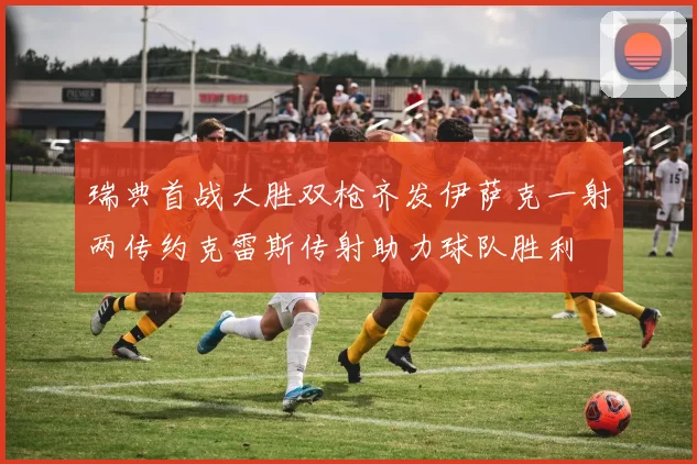 瑞典首战大胜双枪齐发伊萨克一射两传约克雷斯传射助力球队胜利
