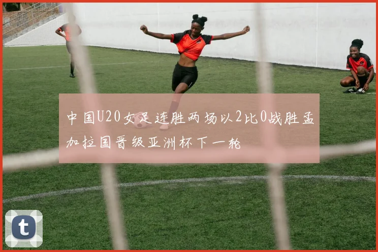 中国U20女足连胜两场以2比0战胜孟加拉国晋级亚洲杯下一轮