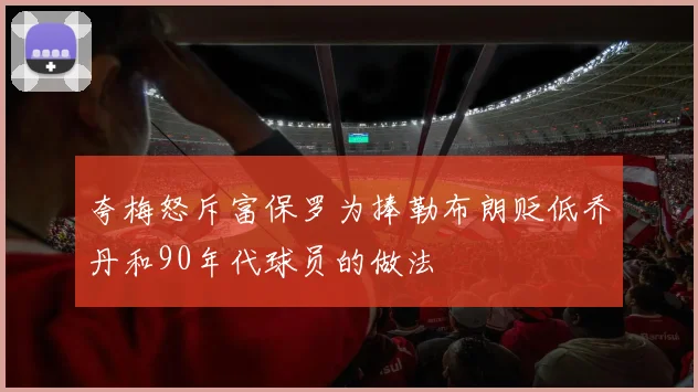 夸梅怒斥富保罗为捧勒布朗贬低乔丹和90年代球员的做法