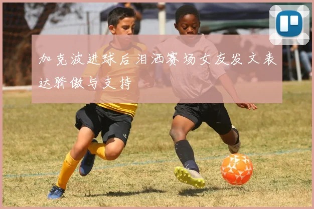 加克波进球后泪洒赛场女友发文表达骄傲与支持