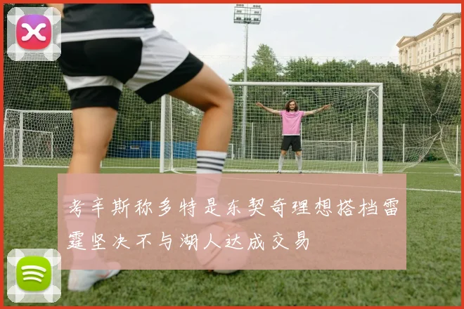 考辛斯称多特是东契奇理想搭档雷霆坚决不与湖人达成交易