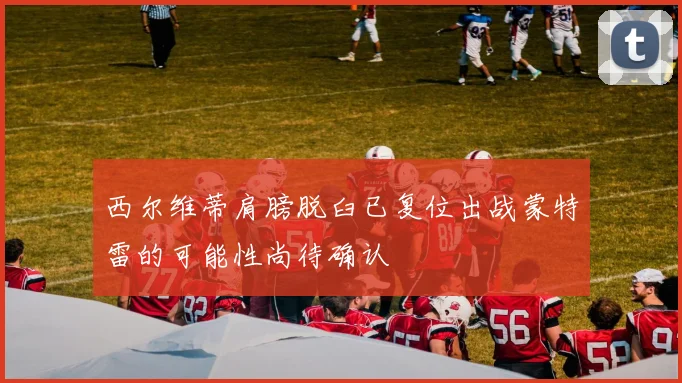 西尔维蒂肩膀脱臼已复位出战蒙特雷的可能性尚待确认
