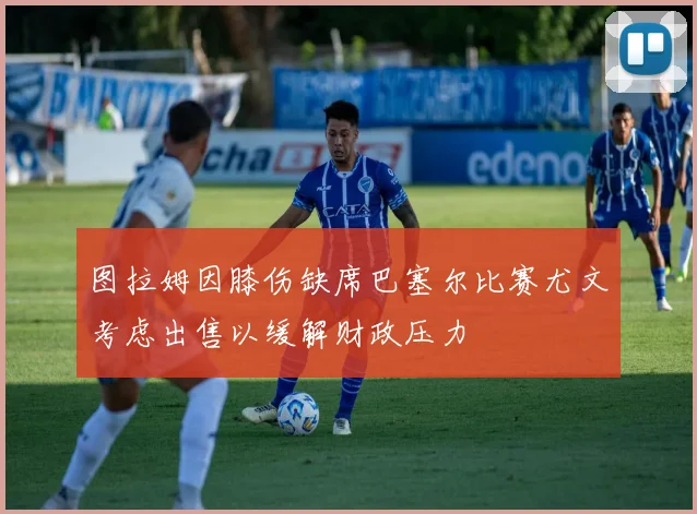 图拉姆因膝伤缺席巴塞尔比赛尤文考虑出售以缓解财政压力