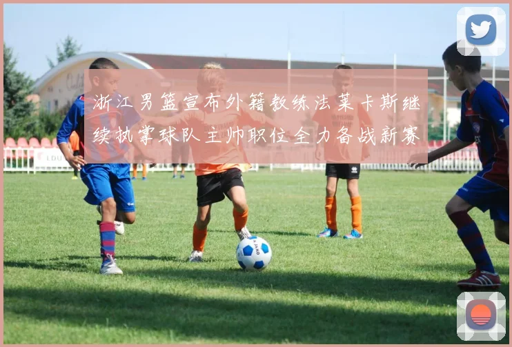 浙江男篮宣布外籍教练法莱卡斯继续执掌球队主帅职位全力备战新赛季
