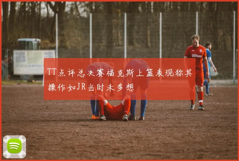 TT点评总决赛福克斯上篮表现称其操作如JR当时未多想