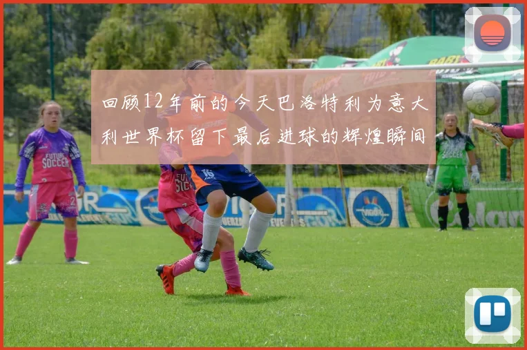 回顾12年前的今天巴洛特利为意大利世界杯留下最后进球的辉煌瞬间