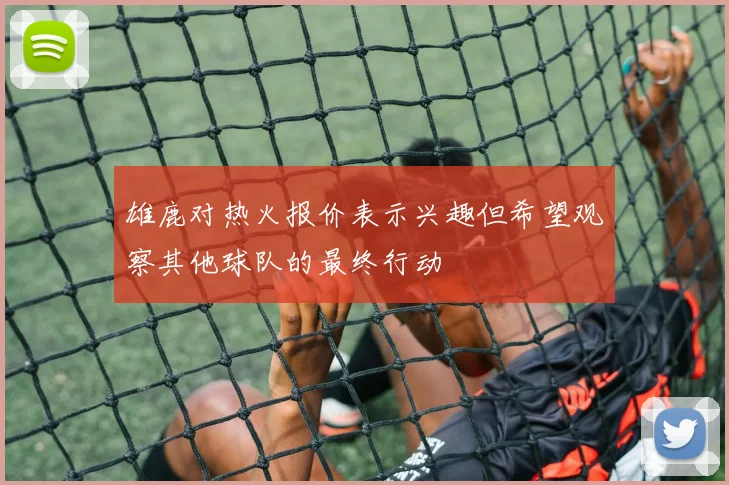 雄鹿对热火报价表示兴趣但希望观察其他球队的最终行动