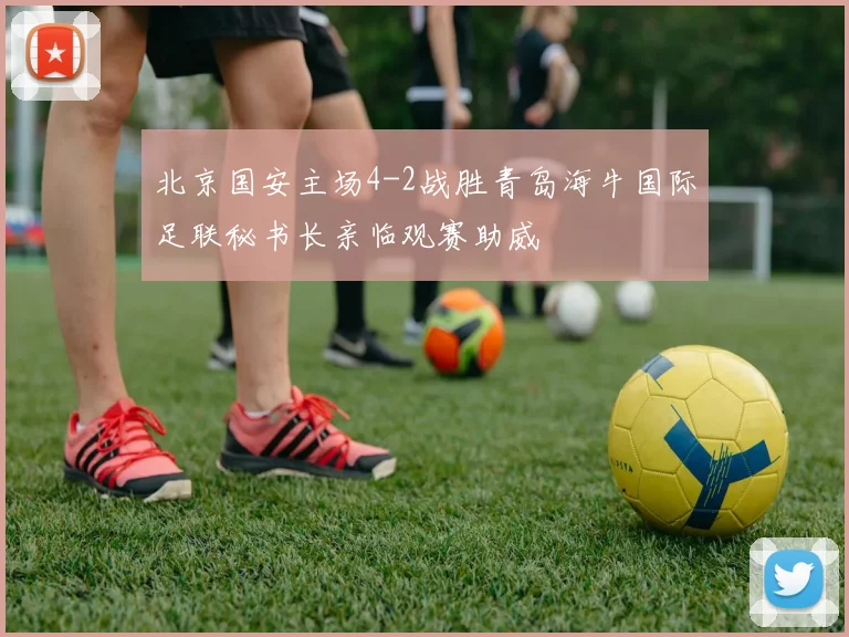 北京国安主场4-2战胜青岛海牛国际足联秘书长亲临观赛助威