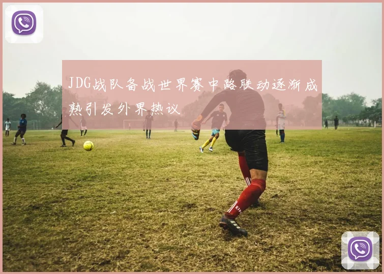 JDG战队备战世界赛中路联动逐渐成熟引发外界热议