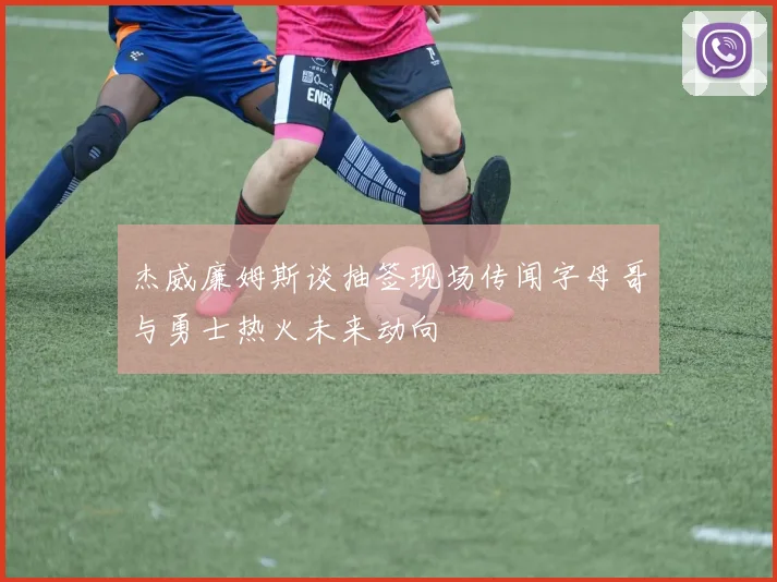 杰威廉姆斯谈抽签现场传闻字母哥与勇士热火未来动向