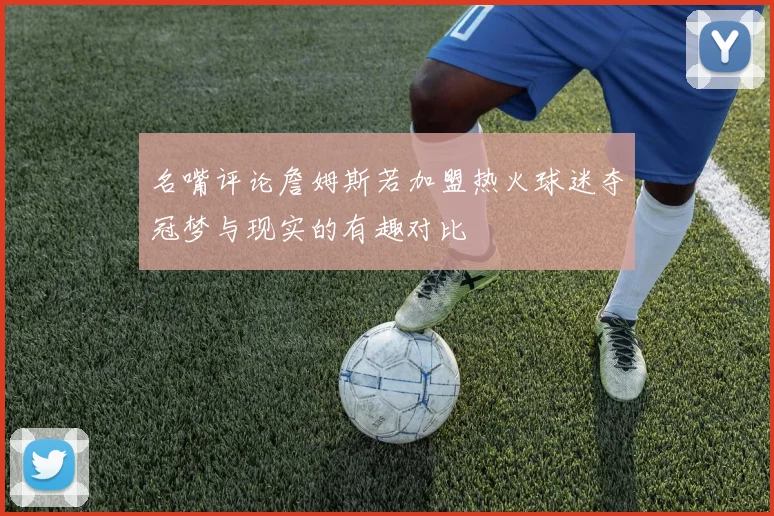 名嘴评论詹姆斯若加盟热火球迷夺冠梦与现实的有趣对比