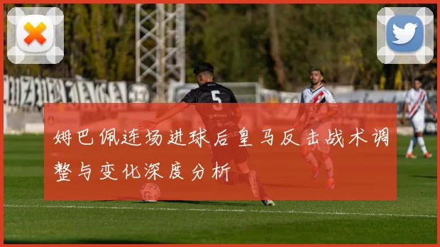 姆巴佩连场进球后皇马反击战术调整与变化深度分析
